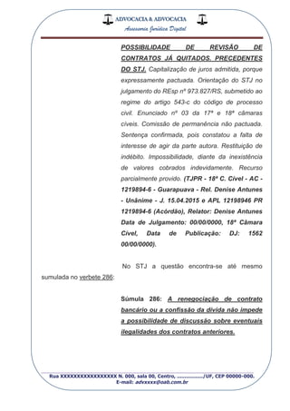 ADVOCACIA & ADVOCACIA
Assessoria Jurídica Digital
_________________________________________________
Rua XXXXXXXXXXXXXXXXX N. 000, sala 00, Centro, ................./UF, CEP 00000-000.
E-mail: advxxxx@oab.com.br
POSSIBILIDADE DE REVISÃO DE
CONTRATOS JÁ QUITADOS. PRECEDENTES
DO STJ. Capitalização de juros admitida, porque
expressamente pactuada. Orientação do STJ no
julgamento do REsp nº 973.827/RS, submetido ao
regime do artigo 543-c do código de processo
civil. Enunciado nº 03 da 17ª e 18ª câmaras
cíveis. Comissão de permanência não pactuada.
Sentença confirmada, pois constatou a falta de
interesse de agir da parte autora. Restituição de
indébito. Impossibilidade, diante da inexistência
de valores cobrados indevidamente. Recurso
parcialmente provido. (TJPR - 18ª C. Cível - AC -
1219894-6 - Guarapuava - Rel. Denise Antunes
- Unânime - J. 15.04.2015 e APL 12198946 PR
1219894-6 (Acórdão), Relator: Denise Antunes
Data de Julgamento: 00/00/0000, 18ª Câmara
Cível, Data de Publicação: DJ: 1562
00/00/0000).
No STJ a questão encontra-se até mesmo
sumulada no verbete 286:
Súmula 286: A renegociação de contrato
bancário ou a confissão da dívida não impede
a possibilidade de discussão sobre eventuais
ilegalidades dos contratos anteriores.
 