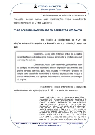 ADVOCACIA & ADVOCACIA
Assessoria Jurídica Digital
_________________________________________________
Rua XXXXXXXXXXXXXXXXX N. 000, sala 00, Centro, ................./UF, CEP 00000-000.
E-mail: advxxxx@oab.com.br
Destarte como se vê nenhuma razão assiste a
Requerida, máxime porque suas considerações violam entendimento
pacificado inclusive de Cortes Superiores.
IV- DA APLICABILIDADE DO CDC EM CONTRATOS MERCANTIS
No tocante a aplicabilidade do CDC nas
relações entre os Requerentes e a Requerida, em sua contestação alegou-se
que:
Para firmar-se nesse entendimento a Requerida
fundamentou-se em alguns julgados do STJ que assim tem assentado:
"PROCESSUAL CIVIL. CONTRATO BANCÁRIO.
PEDIDO DE RECONSIDERAÇÃO RECEBIDO
COMO AGRAVO REGIMENTAL NO AGRAVO
EM RECURSO ESPECIAL. EXCESSO DE
EXECUÇÃO. REEXAME DE FATOS E PROVAS.
IMPOSSIBILIDADE. SÚMULA N. 7/STJ. MÚTUO
BANCÁRIO PARA OBTENÇÃO DE CAPITAL DE
GIRO. INAPLICABILIDADE DO CDC. DECISÃO
MANTIDA. 1. O recurso especial não comporta o
exame de questões que impliquem revolvimento
 