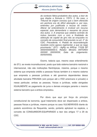 ADVOCACIA & ADVOCACIA
Assessoria Jurídica Digital
_________________________________________________
Rua XXXXXXXXXXXXXXXXX N. 000, sala 00, Centro, ................./UF, CEP 00000-000.
E-mail: advxxxx@oab.com.br
do contexto fático-probatório dos autos, a teor do
que dispõe a Súmula n. 7/STJ. 2. No caso, o
Tribunal de origem concluiu que o bem oferecido
em penhora era de difícil alienação e, por isso,
entendeu por justificada a recusa do credor.
Alterar tal entendimento é inviável em recurso
especial, pois demandaria o reexame da prova
dos autos. 3. A empresa que celebra contrato de
mútuo bancário com a com a finalidade de
obtenção de capital de giro não se enquadra no
conceito de consumidor final previsto no art. 2° do
CDC. Precedente. 4. Pedido de reconsideração
recebido como agravo regimental, a que se nega
provimento." (STJ - AgRg no AREsp: 71538 SP
0000/00000000-0, Relator: Ministro ANTONIO
XXXXX XXXXXXX, Data de Julgamento:
00/00/0000).
Ocorre, todavia que, mesmo esse entendimento
do STJ, se revela inconstitucional, posto que todo sistema bancário nacional e
internacional, não são instituições filantrópicas, máxime, porque o mesmo
sistema que empresta crédito a pessoas físicas também é o mesmo sistema
que empresta a pessoas jurídicas e até governos dependentes dessa
atividade bancária PRIVADA (sim porque até o FED americano é privado) e
nesse particular, ambas as pessoas, físicas e jurídicas, estão obrigadas
IGUALMENTE ao pagamento de juros e demais encargos perante o mesmo
sistema bancário que a ambos emprestou.
Por óbvio que aqui por força do princípio
constitucional da isonomia, igual tratamento deve ser dispensado a ambos,
pessoas físicas e jurídicas, mesmo porque no caso VULNERÁVEIS diante do
poderio econômico da Requerida, sendo, portanto aplicável na espécie, o
conceito de CONSUMIDOR-EQUIPARADO a teor dos artigos 17 e 29 do
CDC.
 