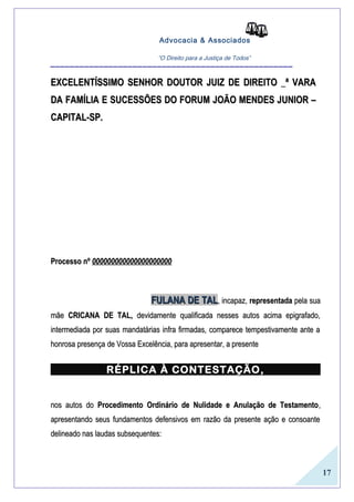 17 
Advocacia & Associados 
“O Direito para a Justiça de Todos” __________________________________________________ 
EXCELENTÍSSIMO SENHOR DOUTOR JJUUIIZZ DDEE DDIIRREEIITTOO __ª VVAARRAA 
DDAA FFAAMMÍÍLLIIAA EE SSUUCCEESSSSÕÕEESS DDOO FFOORRUUMM JJOOÃÃOO MMEENNDDEESS JJUUNNIIOORR –– 
CCAAPPIITTAALL--SSPP.. 
PPrroocceessssoo nnº 000000000000000000000000000000000000000000 
FFUULLAANNAA DDEE TTAALL,, iinnccaappaazz,, rreepprreesseennttaaddaa ppeellaa ssuuaa 
mmããee CCRRIICCAANNAA DDEE TTAALL,, ddeevviiddaammeennttee qquuaalliiffiiccaaddaa nneesssseess aauuttooss aacciimmaa eeppiiggrraaffaaddoo,, 
iinntteerrmmeeddiiaaddaa ppoorr ssuuaass mmaannddaattáárriiaass iinnffrraa ffiirrmmaaddaass,, ccoommppaarreeccee tteemmppeessttiivvaammeennttee aannttee aa 
hhoonnrroossaa pprreesseennççaa ddee VVoossssaa EExxcceellêênncciiaa,, ppaarraa aapprreesseennttaarr,, aa pprreesseennttee 
RRÉÉPPLLIICCAA ÀÀ CCOONNTTEESSTTAAÇÇÃÃOO,, 
nnooss aauuttooss ddoo PPrroocceeddiimmeennttoo OOrrddiinnáárriioo ddee NNuulliiddaaddee ee AAnnuullaaççããoo ddee TTeessttaammeennttoo,, 
aapprreesseennttaannddoo sseeuuss ffuunnddaammeennttooss ddeeffeennssiivvooss eemm rraazzããoo ddaa pprreesseennttee aaççããoo ee ccoonnssooaannttee 
ddeelliinneeaaddoo nnaass llaauuddaass ssuubbsseeqquueenntteess:: 
 