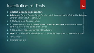Installation et Tests
 Installing GoldenGate on Windows
 Reference: Oracle GoldenGate Oracle Installation and Setup Guide 11g Release
2 Patch Set (11.2.1.0.1) E29797-01
 1. Get and read Release Notes.
 2. Download and install the Microsoft Visual C++ 2005 SP1 Redistributable on
both the source and destination servers
 3. Create new directory for the GG software:
 Note: Do not install GoldenGate into a folder that contains spaces in its name.
 For example:
 C:mkdir ggs_src
14
 