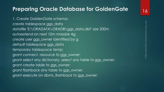 Preparing Oracle Database for GoldenGate
1. Create GoldenGate schema:
create tablespace ggs_data
datafile 'E:ORADATAORADBggs_data.dbf' size 200m
autoextend on next 10m maxsize 4g;
create user ggs_owner identified by g
default tablespace ggs_data
temporary tablespace temp;
grant connect, resource to ggs_owner;
grant select any dictionary, select any table to ggs_owner;
grant create table to ggs_owner;
grant flashback any table to ggs_owner;
grant execute on dbms_flashback to ggs_owner;
16
 