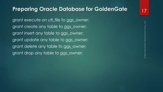 Preparing Oracle Database for GoldenGate
grant execute on utl_file to ggs_owner;
grant create any table to ggs_owner;
grant insert any table to ggs_owner;
grant update any table to ggs_owner;
grant delete any table to ggs_owner;
grant drop any table to ggs_owner;
17
 