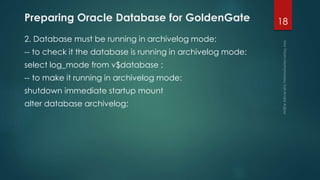 Preparing Oracle Database for GoldenGate
2. Database must be running in archivelog mode:
-- to check it the database is running in archivelog mode:
select log_mode from v$database ;
-- to make it running in archivelog mode:
shutdown immediate startup mount
alter database archivelog;
18
 