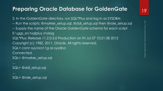 Preparing Oracle Database for GoldenGate
3. In the GoldenGate directory, run SQL*Plus and log in as SYSDBA:
-- Run the scripts: @marker_setup.sql, @ddl_setup.sql then @role_setup.sql
-- Supply the name of the Oracle GoldenGate schema for each script
E:ggs_src>sqlplus /nolog
SQL*Plus: Release 11.2.0.3.0 Production on Fri Jul 27 10:21:38 2012
Copyright (c) 1982, 2011, Oracle. All rights reserved.
SQL> conn sys/ora11g as sysdba
Connected.
SQL> @marker_setup.sql
...
SQL> @ddl_setup.sql
...
SQL> @role_setup.sql
19
 