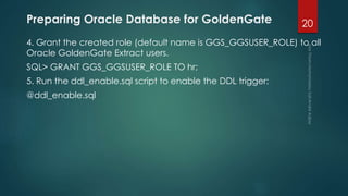 Preparing Oracle Database for GoldenGate
4. Grant the created role (default name is GGS_GGSUSER_ROLE) to all
Oracle GoldenGate Extract users.
SQL> GRANT GGS_GGSUSER_ROLE TO hr;
5. Run the ddl_enable.sql script to enable the DDL trigger:
@ddl_enable.sql
20
 