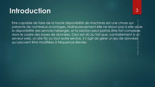 Introduction
Etre capable de faire de la haute disponibilité de machines est une chose qui
présente de nombreux avantages. Malheureusement elle ne résout pas à elle seule
la disponibilité des services hébergés, et la solution peut parfois être fort complexe
dans le cadre des bases de données. Ceci est dû au fait que, contrairement à un
serveur web, un site ftp ou tout autre service, il s’agit de gérer un jeu de données
qui peuvent être modifiées à fréquence élevée.
3
 