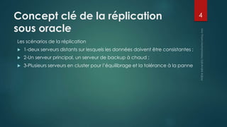 Concept clé de la réplication
sous oracle
Les scénarios de la réplication
 1-deux serveurs distants sur lesquels les données doivent être consistantes ;
 2-Un serveur principal, un serveur de backup à chaud ;
 3-Plusieurs serveurs en cluster pour l’équilibrage et la tolérance à la panne
4
 