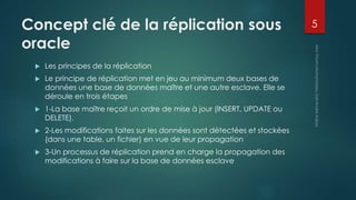 Concept clé de la réplication sous
oracle
 Les principes de la réplication
 Le principe de réplication met en jeu au minimum deux bases de
données une base de données maître et une autre esclave. Elle se
déroule en trois étapes
 1-La base maître reçoit un ordre de mise à jour (INSERT, UPDATE ou
DELETE).
 2-Les modifications faites sur les données sont détectées et stockées
(dans une table, un fichier) en vue de leur propagation
 3-Un processus de réplication prend en charge la propagation des
modifications à faire sur la base de données esclave
5
 