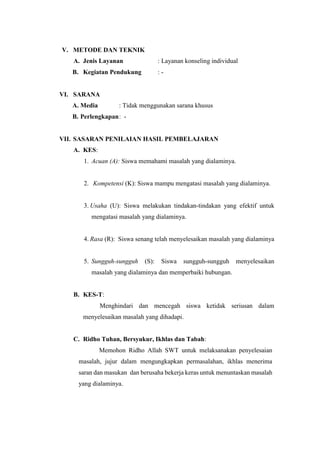 V. METODE DAN TEKNIK
A. Jenis Layanan : Layanan konseling individual
B. Kegiatan Pendukung : -
VI. SARANA
A. Media : Tidak menggunakan sarana khusus
B. Perlengkapan: -
VII. SASARAN PENILAIAN HASIL PEMBELAJARAN
A. KES:
1. Acuan (A): Siswa memahami masalah yang dialaminya.
2. Kompetensi (K): Siswa mampu mengatasi masalah yang dialaminya.
3. Usaha (U): Siswa melakukan tindakan-tindakan yang efektif untuk
mengatasi masalah yang dialaminya.
4. Rasa (R): Siswa senang telah menyelesaikan masalah yang dialaminya
5. Sungguh-sungguh (S): Siswa sungguh-sungguh menyelesaikan
masalah yang dialaminya dan memperbaiki hubungan.
B. KES-T:
Menghindari dan mencegah siswa ketidak seriusan dalam
menyelesaikan masalah yang dihadapi.
C. Ridho Tuhan, Bersyukur, Ikhlas dan Tabah:
Memohon Ridho Allah SWT untuk melaksanakan penyelesaian
masalah, jujur dalam mengungkapkan permasalahan, ikhlas menerima
saran dan masukan dan berusaha bekerja keras untuk menuntaskan masalah
yang dialaminya.
 