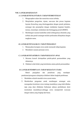 VIII. LANGKAH KEGIATAN
A. LANGKAH PENGANTARAN: TAHAP PEMBENTUKAN
1. Mengucapkan salam dan menerima secara terbuka.
2. Menjelaskan pengertian, tujuan, asas-asas dan proses kegiatan
layanan Konseling yang diselenggarakan dengan penuh perhatian,
semangat dan penampilan dengan melakukan kegiatan berpikir,
merasa, menyikapi, melakukan dan bertanggung jawab (BMB3).
3. Membangun suasana keakraban untuk terbangunnya dinamika yang
terbuka dan penuh semangat melalui perkenalan dilanjutkan dengan
rangkaian nama.
B. LANGKAH PENJAJAKAN: TAHAP PERALIHAN
1. Menanyakan kesiapan siswa untuk memasuki tahap kegiatan.
2. Memahami suasana perasaan siswa.
C. LANGKAH PENAFSIRAN: TAHAP KEGIATAN AWAL
1. Bersama konseli disimpulkan pokok-pokok permasalahan yang
dialaminya
2. Didalami seluk beluk yang keterkaitan antara pokok permasalahan
D. LANGKAH PEMBINAAN: TAHAP KEGIATAN UTAMA
Materi penjajakan dan penafsiran yang mendapat
penekanan/penegasan selanjutnya didalami dalam langkah pembinaan.
1. Membahas seluruh masalah siswa secara tuntas.
2. Memberikan penguatan untuk membangun semangat serta
menegaskan komitmen siswa tentang masalahnya yang telah dibahas
(apa yang akan dilakukan berkenaan adanya pembahasan demi
terentaskan masalahnya) sehingga siswa memperoleh wawasan
dengan makna yang lengkap dan benar.
 