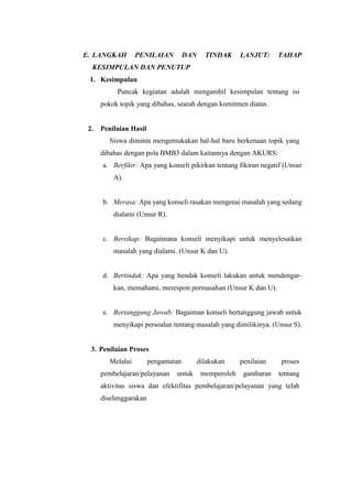 E. LANGKAH PENILAIAN DAN TINDAK LANJUT: TAHAP
KESIMPULAN DAN PENUTUP
1. Kesimpulan
Puncak kegiatan adalah mengambil kesimpulan tentang isi
pokok topik yang dibahas, searah dengan komitmen diatas.
2. Penilaian Hasil
Siswa diminta mengemukakan hal-hal baru berkenaan topik yang
dibahas dengan pola BMB3 dalam kaitannya dengan AKURS:
a. Berfikir: Apa yang konseli pikirkan tentang fikiran negatif (Unsur
A).
b. Merasa: Apa yang konseli rasakan mengenai masalah yang sedang
dialami (Unsur R).
c. Bersikap: Bagaimana konseli menyikapi untuk menyelesaikan
masalah yang dialami. (Unsur K dan U).
d. Bertindak: Apa yang hendak konseli lakukan untuk mendengar-
kan, memahami, merespon permasahan (Unsur K dan U).
e. Bertanggung Jawab: Bagaiman konseli bertanggung jawab untuk
menyikapi persoalan tentang masalah yang dimilikinya. (Unsur S).
3. Penilaian Proses
Melalui pengamatan dilakukan penilaian proses
pembelajaran/pelayanan untuk memperoleh gambaran tentang
aktivitas siswa dan efektifitas pembelajaran/pelayanan yang telah
diselenggarakan
 