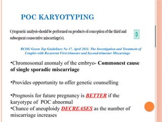 POC KARYOTYPING
RCOG Green Top Guidelines No 17. April 2011. The Investigation and Treatment of
Couples with Recurrent First trimester and Second-trimester Miscarriage
•Chromosomal anomaly of the embryo- Commonest cause
of single sporadic miscarriage
•Provides opportunity to offer genetic counselling
•Prognosis for future pregnancy is BETTER if the
karyotype of POC abnormal
•Chance of aneuploidy DECREASES as the number of
miscarriage increases
 