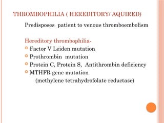 THROMBOPHILIA ( HEREDITORY/ AQUIRED)
Predisposes patient to venous thromboembolism
Hereditory thrombophilia-
 Factor V Leiden mutation
 Prothrombin mutation
 Protein C, Protein S, Antithrombin deficiency
 MTHFR gene mutation
(methylene tetrahydrofolate reductase)
 