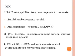 MX
RPL+ Thrombophilia- treatment to prevent thromosis
1. Anthithrombotic agents –aspirin
2. Anticoagulants – heparin(UFH/LMWH)
3. IVIG, Steroids –to suppress immune system, improve
pregnancy outcome
4. FA, vit B6, vit B12- reduce homocystein level
MTHFR mutation +/hyperhomocysteinemia
 