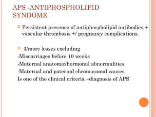 APS -ANTIPHOSPHOLIPID
SYNDOME
 Persistent presence of antiphospholipid antibodies +
vascular thrombosis +/ pregnancy complications.
 3/more losses excluding
-Miscarriages before 10 weeks
-Maternal anatomic/hormonal abnormalities
-Maternal and paternal chromosomal causes
Is one of the clinical criteria –diagnosis of APS
 