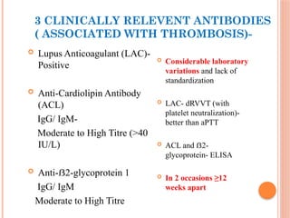 3 CLINICALLY RELEVENT ANTIBODIES
( ASSOCIATED WITH THROMBOSIS)-
 Lupus Anticoagulant (LAC)-
Positive
 Anti-Cardiolipin Antibody
(ACL)
IgG/ IgM-
Moderate to High Titre (>40
IU/L)
 Anti- 2-glycoprotein 1
ẞ
IgG/ IgM
Moderate to High Titre
 Considerable laboratory
variations and lack of
standardization
 LAC- dRVVT (with
platelet neutralization)-
better than aPTT
 ACL and 2-
ẞ
glycoprotein- ELISA
 In 2 occasions ≥12
weeks apart
 