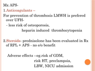 Mx APS-
1.Anticoagulants –
For prevention of thrombosis LMWH is prefered
over UFH-
- less risk of osteoporosis,
heparin induced thrombocytopenia
2.Steroids- prednisolone has been evaluated in Rx
of RPL + APS - no e/o benefit
Adverse effects --eg.risk of GDM,
risk HT, preclampsia,
LBW, NICU admission
 