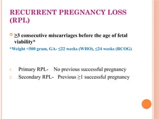 RECURRENT PREGNANCY LOSS
(RPL)
 ≥3 consecutive miscarriages before the age of fetal
viability*
*Weight <500 gram, GA- ≤22 weeks (WHO), ≤24 weeks (RCOG)
1. Primary RPL- No previous successful pregnancy
2. Secondary RPL- Previous ≥1 successful pregnancy
 