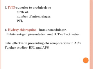 3. IVIG-superior to prednisolone
birth wt
number of miscarriages
PTL
4. Hydrxy chloroquine- immunomodulator-
inhibits antigen presentation and B, T cell activation.
Safe ,effectve in preventing obs complications in APS.
Further studies- RPL and APS
 