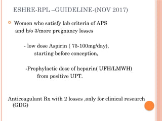 ESHRE-RPL –GUIDELINE-(NOV 2017)
 Women who satisfy lab criteria of APS
and h/o 3/more pregnancy losses
- low dose Aspirin ( 75-100mg/day),
starting before conception,
-Prophylactic dose of heparin( UFH/LMWH)
from positive UPT.
Anticoagulant Rx with 2 losses ,only for clinical research
(GDG)
 