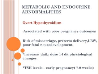 METABOLIC AND ENDOCRINE
ABNORMALITIES
Overt Hypothyroidism
-Associated with poor pregnancy outcomes
Risk of miscarriage, preterm delivery,LBW,
poor fetal neurodevelopment.
*increase daily dose T4 d/t physiological
changes.
*TSH levels – early pregnancy( 7-9 weeks)
 