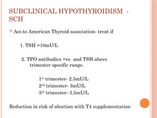 SUBCLINICAL HYPOTHYROIDISM -
SCH
 Acc.to American Thyroid association- treat if
1. TSH >10mU/L
2. TPO antibodies +ve and TSH above
trimester specific range.
1st
trimester- 2.5mU/L
2nd
trimester- 3mU/L
3rd
trimester- 3.5mU/L
Reduction in risk of abortion with T4 supplementation
 