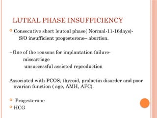 LUTEAL PHASE INSUFFICIENCY
 Consecutive short leuteal phase( Normal-11-16days)-
S/O insufficient progesterone– abortion.
--One of the reasons for implantation failure-
miscarriage
unsuccessful assisted reproduction
Associated with PCOS, thyroid, prolactin disorder and poor
ovarian function ( age, AMH, AFC).
 Progesterone
 HCG
 
