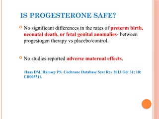 IS PROGESTERONE SAFE?
 No significant differences in the rates of preterm birth,
neonatal death, or fetal genital anomalies- between
progestogen therapy vs placebo/control.
 No studies reported adverse maternal effects.
Haas DM, Ramsey PS. Cochrane Database Syst Rev 2013 Oct 31; 10:
CD003511.
 