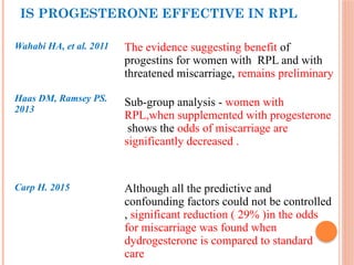 IS PROGESTERONE EFFECTIVE IN RPL
Wahabi HA, et al. 2011 The evidence suggesting benefit of
progestins for women with RPL and with
threatened miscarriage, remains preliminary
Haas DM, Ramsey PS.
2013
Sub-group analysis - women with
RPL,when supplemented with progesterone
shows the odds of miscarriage are
significantly decreased .
Carp H. 2015 Although all the predictive and
confounding factors could not be controlled
, significant reduction ( 29% )in the odds
for miscarriage was found when
dydrogesterone is compared to standard
care
 
