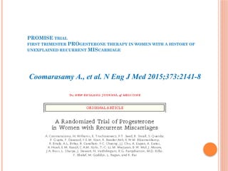 PROMISE TRIAL
FIRST TRIMESTER PROGESTERONE THERAPY IN WOMEN WITH A HISTORY OF
UNEXPLAINED RECURRENT MISCARRIAGE
Coomarasamy A., et al. N Eng J Med 2015;373:2141-8
 