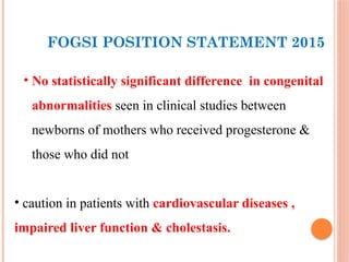 FOGSI POSITION STATEMENT 2015
• No statistically significant difference in congenital
abnormalities seen in clinical studies between
newborns of mothers who received progesterone &
those who did not
• caution in patients with cardiovascular diseases ,
impaired liver function & cholestasis.
 