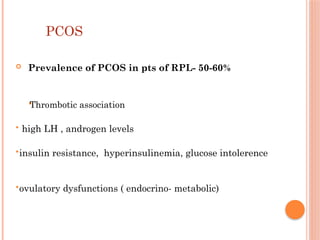 PCOS
 Prevalence of PCOS in pts of RPL- 50-60%

Thrombotic association
 high LH , androgen levels
insulin resistance, hyperinsulinemia, glucose intolerence
ovulatory dysfunctions ( endocrino- metabolic)
 