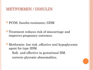 METFORMIN / INSULIN
 PCOS, Insulin resistance, GDM
 Treatment reduces risk of miscarriage and
improves pregnancy outcomes.
 Metformin- low risk ,effective oral hypoglycemic
agent for type 2DM.
Safe and effective in gestational DM.
corrects glycemic abnormalites.
 