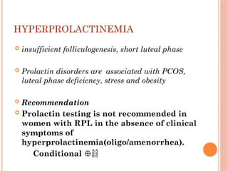 HYPERPROLACTINEMIA
 insufficient folliculogenesis, short luteal phase
 Prolactin disorders are associated with PCOS,
luteal phase deficiency, stress and obesity
 Recommendation
 Prolactin testing is not recommended in
women with RPL in the absence of clinical
symptoms of
hyperprolactinemia(oligo/amenorrhea).
Conditional ⊕
 
