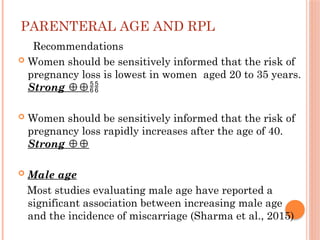 PARENTERAL AGE AND RPL
Recommendations
 Women should be sensitively informed that the risk of
pregnancy loss is lowest in women aged 20 to 35 years.
Strong ⊕⊕
 Women should be sensitively informed that the risk of
pregnancy loss rapidly increases after the age of 40.
Strong ⊕⊕
 Male age
Most studies evaluating male age have reported a
significant association between increasing male age
and the incidence of miscarriage (Sharma et al., 2015)
 