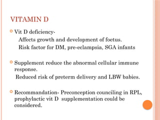 VITAMIN D
 Vit D deficiency-
Affects growth and development of foetus.
Risk factor for DM, pre-eclampsia, SGA infants
 Supplement reduce the abnormal cellular immune
response.
Reduced risk of preterm delivery and LBW babies.
 Recommandation- Preconception counciling in RPL,
prophylactic vit D supplementation could be
considered.
 
