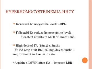 HYPERHOMOCYSTEINEMIA-HHCY
 Increased homocysteine levels –RPL
 Folic acid Rx reduce homocysteine levels
Greatest results in MTHFR mutations
 High dose of FA (15mg) x 3mths
f/b FA 5mg + vit B6 ( 750mg)/day x 3mths --
improvement in live birth rate.
*Aspirin +LMWH after CA -- improve LBR
 