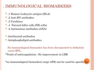 . IMMUNOLOGICAL BIOMARKERS
 .1 Human leukocyte antigen (HLA)
 .2 Anti-HY antibodies
 .3 Cytokines
 .4 Natural killer cells (NK cells)
 .5 Antinuclear antibodies (ANA)
 Antithyroid antibodies
 Antiphospholipid antibodies
No immunological biomarker has been documented to definitely
cause RPL.
*Trails of anticoagulation –No improvement in LBR
*no immunological biomarker( exept APS) can be used for specific Rx.
 