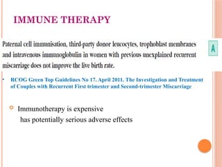 IMMUNE THERAPY
 Immunotherapy is expensive
has potentially serious adverse effects
• RCOG Green Top Guidelines No 17. April 2011. The Investigation and Treatment
of Couples with Recurrent First trimester and Second-trimester Miscarriage
 