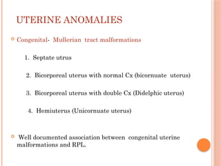 UTERINE ANOMALIES
 Congenital- Mullerian tract malformations
1. Septate utrus
2. Bicorporeal uterus with normal Cx (bicornuate uterus)
3. Bicorporeal uterus with double Cx (Didelphic uterus)
4. Hemiuterus (Unicornuate uterus)
 Well documented association between congenital uterine
malformations and RPL.
 