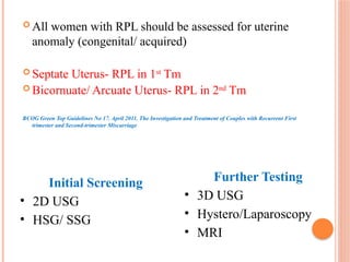  All women with RPL should be assessed for uterine
anomaly (congenital/ acquired)
 Septate Uterus- RPL in 1st
Tm
 Bicornuate/ Arcuate Uterus- RPL in 2nd
Tm
RCOG Green Top Guidelines No 17. April 2011. The Investigation and Treatment of Couples with Recurrent First
trimester and Second-trimester Miscarriage
Initial Screening
• 2D USG
• HSG/ SSG
Further Testing
• 3D USG
• Hystero/Laparoscopy
• MRI
 