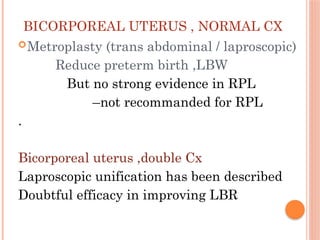 BICORPOREAL UTERUS , NORMAL CX
Metroplasty (trans abdominal / laproscopic)
Reduce preterm birth ,LBW
But no strong evidence in RPL
–not recommanded for RPL
.
Bicorporeal uterus ,double Cx
Laproscopic unification has been described
Doubtful efficacy in improving LBR
 