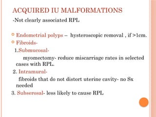 ACQUIRED IU MALFORMATIONS
-Not clearly associated RPL
 Endometrial polyps – hysteroscopic removal , if >1cm.
 Fibroids-
1.Submucosal-
myomectomy- reduce miscarriage rates in selected
cases with RPL.
2. Intramural-
fibroids that do not distort uterine cavity- no Sx
needed
3. Subserosal- less likely to cause RPL
 