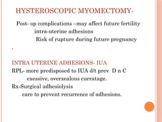 HYSTEROSCOPIC MYOMECTOMY-
Post- op complications –may affect future fertility
intra-uterine adhesions
Risk of rupture during future pregnancy
.
INTRA UTERINE ADHESIONS- IUA
RPL- more predisposed to IUA d/t prev D n C
exessive, overzealous curratage.
Rx-Surgical adhesiolysis
care to prevent recurrence of adhesions.
 