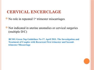 CERVICAL ENCERCLAGE
 No role in repeated 1st
trimester miscarriages
 Not indicated in uterine anomalies or cervical surgeries
(multiple D/C)
RCOG Green Top Guidelines No 17. April 2011. The Investigation and
Treatment of Couples with Recurrent First trimester and Second-
trimester Miscarriage
 