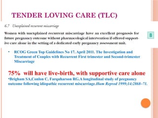 TENDER LOVING CARE (TLC)
• RCOG Green Top Guidelines No 17. April 2011. The Investigation and
Treatment of Couples with Recurrent First trimester and Second-trimester
Miscarriage
75% will have live-birth, with supportive care alone
•Brigham SA,Conlon C, Farquharson RG.A longitudinal study of pregnancy
outcome following idiopathic recurrent miscarriage.Hum Reprod 1999;14:2868–71.
 