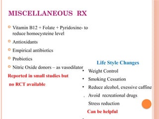 MISCELLANEOUS RX
 Vitamin B12 + Folate + Pyridoxine- to
reduce homocysteine level
 Antioxidants
 Empirical antibiotics
 Probiotics
 Nitric Oxide donors – as vasodilator
Reported in small studies but
no RCT available
Life Style Changes
• Weight Control
• Smoking Cessation
• Reduce alcohol, exessive caffine
. Avoid recreational drugs
Stress reduction
Can be helpful
 