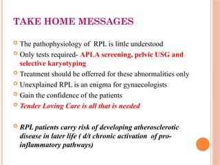 TAKE HOME MESSAGES
 The pathophysiology of RPL is little understood
 Only tests required- APLA screening, pelvic USG and
selective karyotyping
 Treatment should be offerred for these abnormalities only
 Unexplained RPL is an enigma for gynaecologists
 Gain the confidence of the patients
 Tender Loving Care is all that is needed
 RPL patients carry risk of developing atherosclerotic
disease in later life ( d/t chronic activation of pro-
inflammatory pathways)
 
