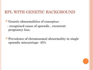 RPL WITH GENETIC BACKGROUND
 Genetic abnormalities of conceptus-
- recognised cause of sporadic , recurrent
pregnancy loss.
 Prevalence of chromosomal abnormality in single
sporadic miscarriage- 45%
 
